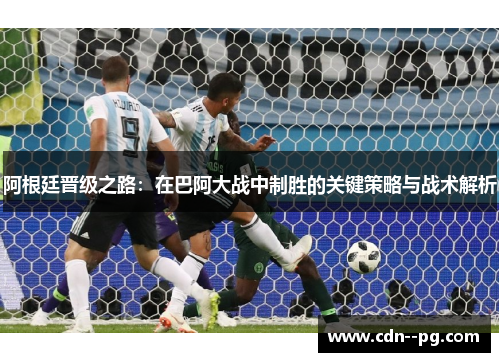 阿根廷晋级之路：在巴阿大战中制胜的关键策略与战术解析