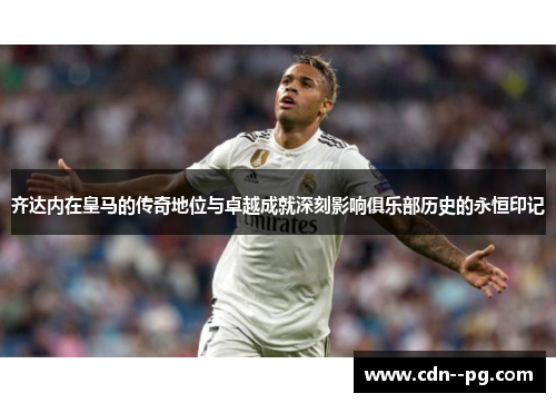 齐达内在皇马的传奇地位与卓越成就深刻影响俱乐部历史的永恒印记