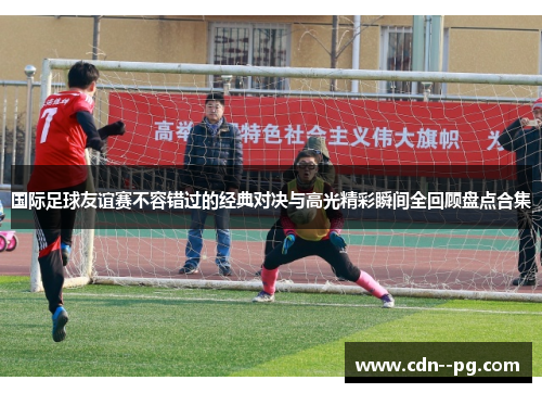 国际足球友谊赛不容错过的经典对决与高光精彩瞬间全回顾盘点合集