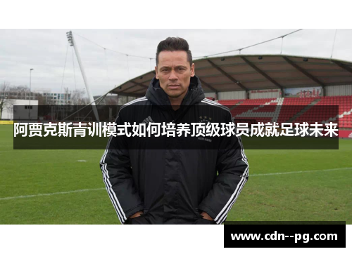 阿贾克斯青训模式如何培养顶级球员成就足球未来