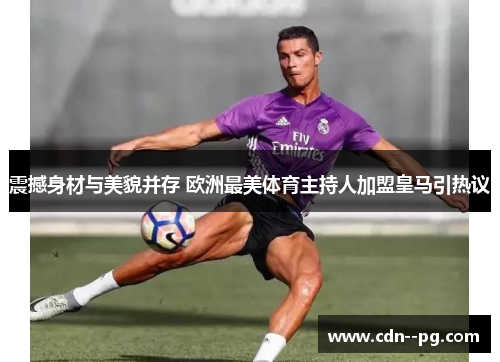 震撼身材与美貌并存 欧洲最美体育主持人加盟皇马引热议 震撼身材与美貌并存 欧洲最美体育主持人加盟皇马引热议
