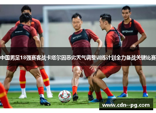 中国男足18强赛客战卡塔尔因恶劣天气调整训练计划全力备战关键比赛 中国男足18强赛客战卡塔尔因恶劣天气调整训练计划全力备战关键比赛