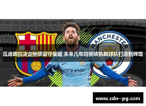 瓜迪奥拉决定继续留守曼城 未来几年将继续执教球队打造新辉煌 瓜迪奥拉决定继续留守曼城 未来几年将继续执教球队打造新辉煌