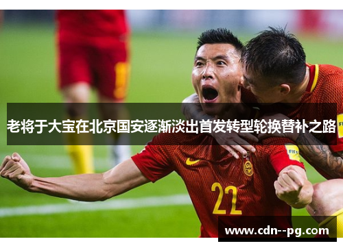 老将于大宝在北京国安逐渐淡出首发转型轮换替补之路
