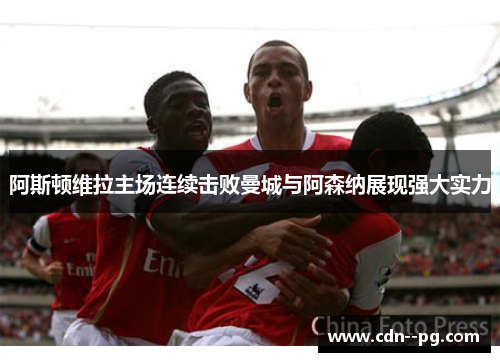 阿斯顿维拉主场连续击败曼城与阿森纳展现强大实力