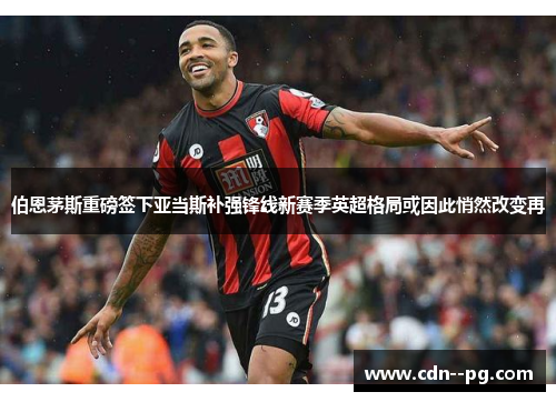 伯恩茅斯重磅签下亚当斯补强锋线新赛季英超格局或因此悄然改变再 伯恩茅斯重磅签下亚当斯补强锋线新赛季英超格局或因此悄然改变再