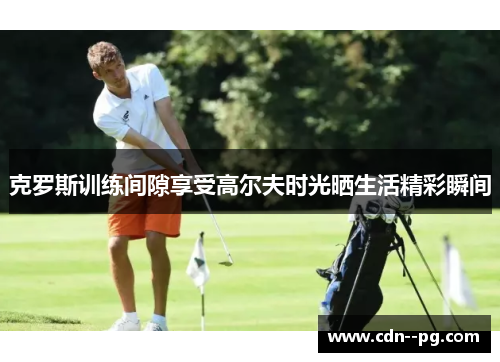 克罗斯训练间隙享受高尔夫时光晒生活精彩瞬间 克罗斯训练间隙享受高尔夫时光晒生活精彩瞬间