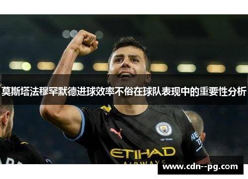 莫斯塔法穆罕默德进球效率不俗在球队表现中的重要性分析 莫斯塔法穆罕默德进球效率不俗在球队表现中的重要性分析