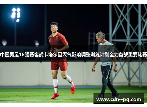 中国男足18强赛客战卡塔尔因天气影响调整训练计划全力备战重要比赛 中国男足18强赛客战卡塔尔因天气影响调整训练计划全力备战重要比赛