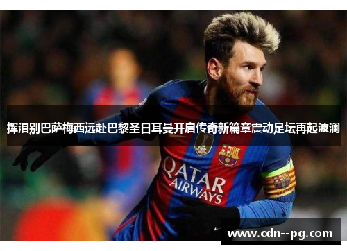 挥泪别巴萨梅西远赴巴黎圣日耳曼开启传奇新篇章震动足坛再起波澜 挥泪别巴萨梅西远赴巴黎圣日耳曼开启传奇新篇章震动足坛再起波澜