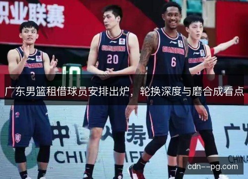 广东男篮租借球员安排出炉,轮换深度与磨合成看点 广东男篮租借球员安排出炉,轮换深度与磨合成看点